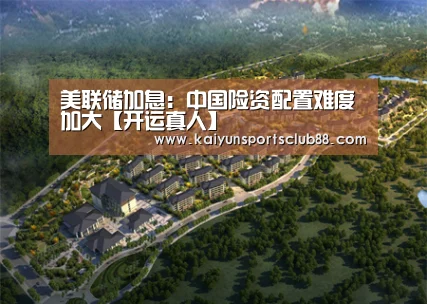 美联储加息:中国险资配置难度加大【开运真人】(图1) 开运官网